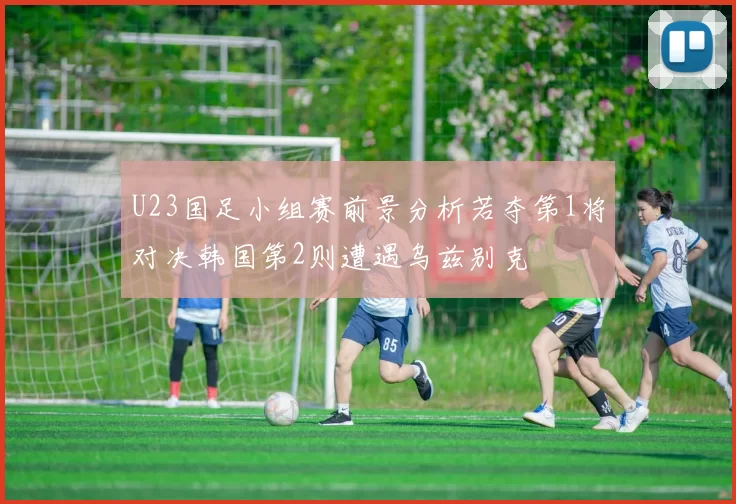 U23国足小组赛前景分析若夺第1将对决韩国第2则遭遇乌兹别克