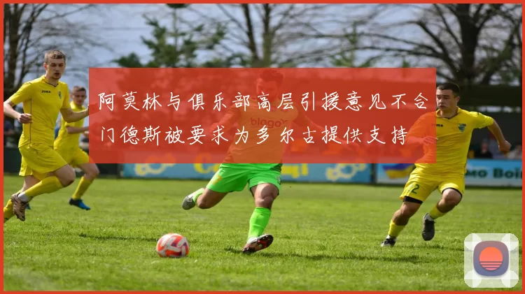 阿莫林与俱乐部高层引援意见不合门德斯被要求为多尔古提供支持