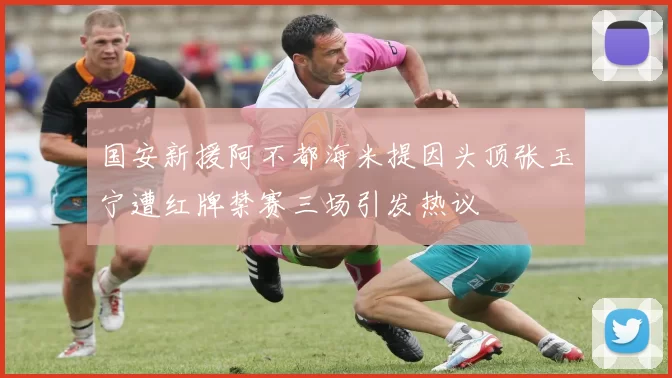 国安新援阿不都海米提因头顶张玉宁遭红牌禁赛三场引发热议