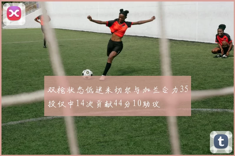 双枪状态低迷米切尔与加兰合力35投仅中14次贡献44分10助攻