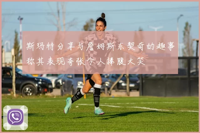 斯玛特分享与詹姆斯东契奇的趣事称其表现夸张令人捧腹大笑