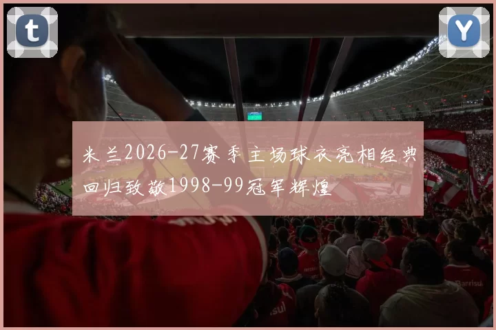 米兰2026-27赛季主场球衣亮相经典回归致敬1998-99冠军辉煌